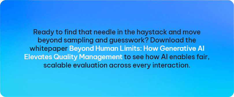 Ready to find that needle in the haystack and move beyond sampling and guesswork? Download the whitepaper Beyond Human Limits: How Generative AI Elevates Quality Management to see how AI enables fair, scalable evaluation across every interaction.